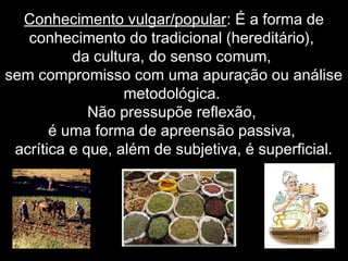 Conhecimento vulgar/popular: É a forma de
conhecimento do tradicional (hereditário),
da cultura, do senso comum,
sem compromisso com uma apuração ou análise
metodológica.
Não pressupõe reflexão,
é uma forma de apreensão passiva,
acrítica e que, além de subjetiva, é superficial.
 