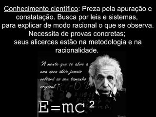Conhecimento científico: Preza pela apuração e
constatação. Busca por leis e sistemas,
para explicar de modo racional o que se observa.
Necessita de provas concretas;
seus alicerces estão na metodologia e na
racionalidade.
 