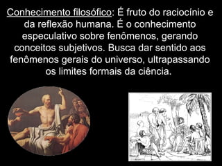Conhecimento filosófico: É fruto do raciocínio e
da reflexão humana. É o conhecimento
especulativo sobre fenômenos, gerando
conceitos subjetivos. Busca dar sentido aos
fenômenos gerais do universo, ultrapassando
os limites formais da ciência.
 
