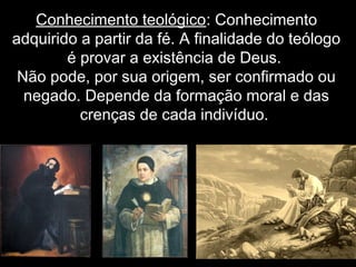 Conhecimento teológico: Conhecimento
adquirido a partir da fé. A finalidade do teólogo
é provar a existência de Deus.
Não pode, por sua origem, ser confirmado ou
negado. Depende da formação moral e das
crenças de cada indivíduo.
 