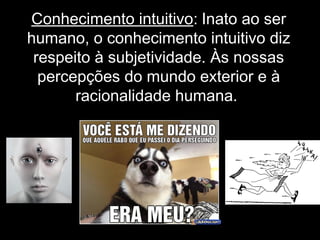 Conhecimento intuitivo: Inato ao ser
humano, o conhecimento intuitivo diz
respeito à subjetividade. Às nossas
percepções do mundo exterior e à
racionalidade humana.
 