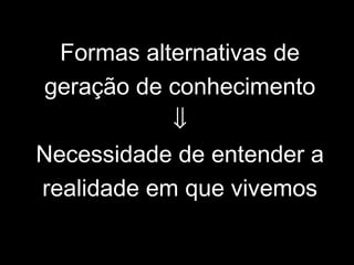 Formas alternativas de
geração de conhecimento
⇓
Necessidade de entender a
realidade em que vivemos
 