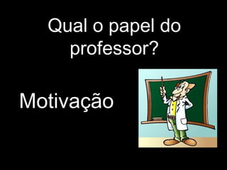 Qual o papel do
professor?
Motivação
 