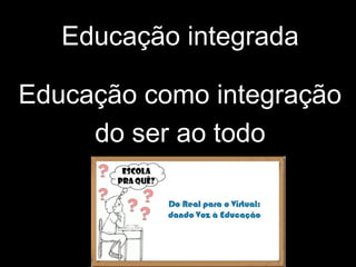 Educação integrada
Educação como integração
do ser ao todo
 