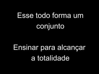 Esse todo forma um
conjunto
Ensinar para alcançar
a totalidade
 