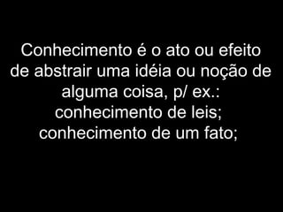 Conhecimento é o ato ou efeito
de abstrair uma idéia ou noção de
alguma coisa, p/ ex.:
conhecimento de leis;
conhecimento de um fato;
 