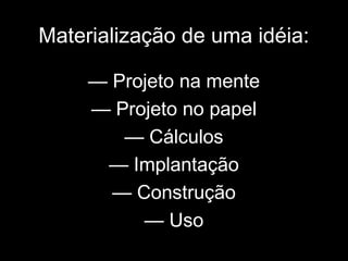 Materialização de uma idéia:
— Projeto na mente
— Projeto no papel
— Cálculos
— Implantação
— Construção
— Uso
 