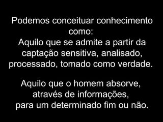 Podemos conceituar conhecimento
como:
Aquilo que se admite a partir da
captação sensitiva, analisado,
processado, tomado como verdade.
Aquilo que o homem absorve,
através de informações,
para um determinado fim ou não.
 