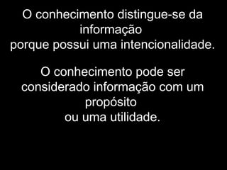 O conhecimento distingue-se da
informação
porque possui uma intencionalidade.
O conhecimento pode ser
considerado informação com um
propósito
ou uma utilidade.
 