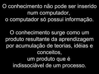 O conhecimento não pode ser inserido
num computador,
o computador só possui informação.
O conhecimento surge como um
produto resultante da aprendizagem
por acumulação de teorias, idéias e
conceitos,
um produto que é
indissociável de um processo.
 