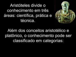 Além dos conceitos aristotélico e
platônico, o conhecimento pode ser
classificado em categorias:
Aristóteles divide o
conhecimento em três
áreas: científica, prática e
técnica.
 
