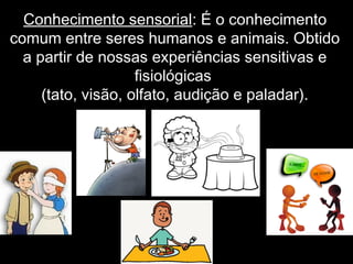 Conhecimento sensorial: É o conhecimento
comum entre seres humanos e animais. Obtido
a partir de nossas experiências sensitivas e
fisiológicas
(tato, visão, olfato, audição e paladar).
 