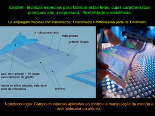 Existem técnicas especiais para fabricar estas telas, cujas características
principais são a espessura, flexibilidade e resistência.
Se empregam medidas com nanômetros: 1 nanômetro = Milhonésima parte de 1 milímetro.
Nanotecnología: Campo de ciências aplicadas ao controle e manipulação da materia a
nível molecular ou atômico.
 