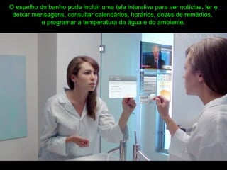 O espelho do banho pode incluir uma tela interativa para ver notícias, ler e
deixar mensagens, consultar calendários, horários, doses de remédios,
e programar a temperatura da água e do ambiente.
 