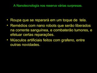 A Nanotecnología nos reserva várias surpresas.
• Roupa que se reparará em um toque de tela.
• Remédios com nano robots que serão liberados
na corrente sanguínea, e combaterão tumores, e
efetuar certas reparações.
• Músculos artificiais feitos com grafeno, entre
outras novidades.
 