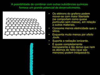 A possibilidade de combinar com outras substâncias químicas
fornece um grande potencial de desenvolvimento.
• Os elétrons do grafeno podem
mover-se com maior libertade
(se comportam como quase
partículas sem massa), em relação
a outros materiais.
• Consome menos eletricidade que o
silício.
• Esquenta muito menos por efeito
Joule.
• Suporta a radiação ionizante.
• É quase completamente
transparente e tão denso que nem
os átomos de hélio (que são
menores) podem trespassá-lo.
 