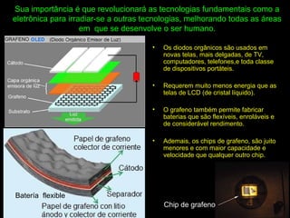 Sua importância é que revolucionará as tecnologias fundamentais como a
eletrônica para irradiar-se a outras tecnologias, melhorando todas as áreas
em que se desenvolve o ser humano.
• Os diodos orgânicos são usados em
novas telas, mais delgadas, de TV,
computadores, telefones,e toda classe
de dispositivos portáteis.
• Requerem muito menos energia que as
telas de LCD (de cristal líquido).
• O grafeno também permite fabricar
baterias que são flexíveis, enroláveis e
de considerável rendimento.
• Ademais, os chips de grafeno, são juito
menores e com maior capacidade e
velocidade que qualquer outro chip.
Batería flexible
Chip de grafeno
 