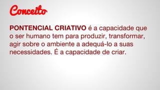 Conceito
PONTENCIAL CRIATIVO é a capacidade que
o ser humano tem para produzir, transformar,
agir sobre o ambiente a adequá-lo a suas
necessidades. É a capacidade de criar.
 