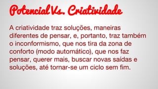 Potencial Vs. Criatividade
A criatividade traz soluções, maneiras
diferentes de pensar, e, portanto, traz também
o inconformismo, que nos tira da zona de
conforto (modo automático), que nos faz
pensar, querer mais, buscar novas saídas e
soluções, até tornar-se um ciclo sem fim.
 