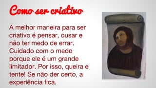 Como ser criativo
A melhor maneira para ser
criativo é pensar, ousar e
não ter medo de errar.
Cuidado com o medo
porque ele é um grande
limitador. Por isso, queira e
tente! Se não der certo, a
experiência fica.
 