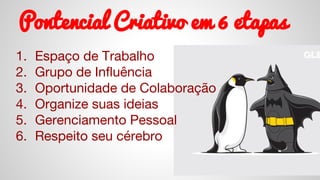 Pontencial Criativo em 6 etapas
1. Espaço de Trabalho
2. Grupo de Influência
3. Oportunidade de Colaboração
4. Organize suas ideias
5. Gerenciamento Pessoal
6. Respeito seu cérebro
 