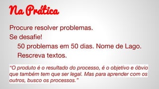 Na Prática
Procure resolver problemas.
Se desafie!
50 problemas em 50 dias. Nome de Lago.
Rescreva textos.
“O produto é o resultado do processo, é o objetivo e óbvio
que também tem que ser legal. Mas para aprender com os
outros, busco os processos.”
 