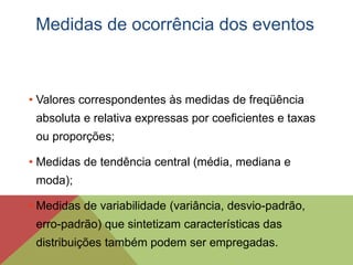 • Valores correspondentes às medidas de freqüência
absoluta e relativa expressas por coeficientes e taxas
ou proporções;
• Medidas de tendência central (média, mediana e
moda);
• Medidas de variabilidade (variância, desvio-padrão,
erro-padrão) que sintetizam características das
distribuições também podem ser empregadas.
Medidas de ocorrência dos eventos
 