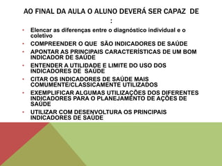 AO FINAL DA AULA O ALUNO DEVERÁ SER CAPAZ DE
:
• Elencar as diferenças entre o diagnóstico individual e o
coletivo
• COMPREENDER O QUE SÃO INDICADORES DE SAÚDE
• APONTAR AS PRINCIPAIS CARACTERÍSTICAS DE UM BOM
INDICADOR DE SAÚDE
• ENTENDER A UTILIDADE E LIMITE DO USO DOS
INDICADORES DE SAÚDE
• CITAR OS INDICADORES DE SAÚDE MAIS
COMUMENTE/CLASSICAMENTE UTILIZADOS
• EXEMPLIFICAR ALGUMAS UTILIZAÇÕES DOS DIFERENTES
INDICADORES PARA O PLANEJAMENTO DE AÇÕES DE
SAÚDE
• UTILIZAR COM DESENVOLTURA OS PRINCIPAIS
INDICADORES DE SAÚDE
 