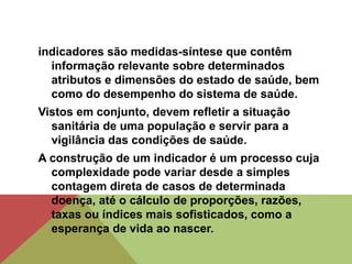 indicadores são medidas-síntese que contêm
informação relevante sobre determinados
atributos e dimensões do estado de saúde, bem
como do desempenho do sistema de saúde.
Vistos em conjunto, devem refletir a situação
sanitária de uma população e servir para a
vigilância das condições de saúde.
A construção de um indicador é um processo cuja
complexidade pode variar desde a simples
contagem direta de casos de determinada
doença, até o cálculo de proporções, razões,
taxas ou índices mais sofisticados, como a
esperança de vida ao nascer.
 