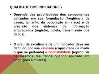 QUALIDADE DOS INDICADORES
• Depende das propriedades dos componentes
utilizados em sua formulação (freqüência de
casos, tamanho da população em risco) e da
precisão dos sistemas de informação
empregados (registro, coleta, transmissão dos
dados).
• O grau de excelência de um indicador deve ser
definido por sua validade (capacidade de medir
o que se pretende) e confiabilidade (reproduzir
os mesmos resultados quando aplicado em
condições similares).
 