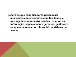 Espera-se que os indicadores possam ser
analisados e interpretados com facilidade, e
que sejam compreensíveis pelos usuários da
informação, especialmente gerentes, gestores e
os que atuam no controle social do sistema de
saúde
 