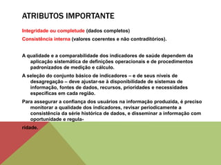 ATRIBUTOS IMPORTANTE
Integridade ou completude (dados completos)
Consistência interna (valores coerentes e não contraditórios).
A qualidade e a comparabilidade dos indicadores de saúde dependem da
aplicação sistemática de definições operacionais e de procedimentos
padronizados de medição e cálculo.
A seleção do conjunto básico de indicadores – e de seus níveis de
desagregação – deve ajustar-se à disponibilidade de sistemas de
informação, fontes de dados, recursos, prioridades e necessidades
específicas em cada região.
Para assegurar a confiança dos usuários na informação produzida, é preciso
monitorar a qualidade dos indicadores, revisar periodicamente a
consistência da série histórica de dados, e disseminar a informação com
oportunidade e regula-
ridade.
 