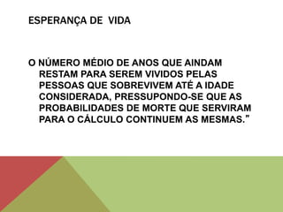 ESPERANÇA DE VIDA
O NÚMERO MÉDIO DE ANOS QUE AINDAM
RESTAM PARA SEREM VIVIDOS PELAS
PESSOAS QUE SOBREVIVEM ATÉ A IDADE
CONSIDERADA, PRESSUPONDO-SE QUE AS
PROBABILIDADES DE MORTE QUE SERVIRAM
PARA O CÁLCULO CONTINUEM AS MESMAS.”
 