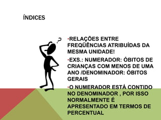 ÍNDICES
•RELAÇÕES ENTRE
FREQÜÊNCIAS ATRIBUÍDAS DA
MESMA UNIDADE!
•EXS.: NUMERADOR: ÓBITOS DE
CRIANÇAS COM MENOS DE UMA
ANO /DENOMINADOR: ÓBITOS
GERAIS
•O NUMERADOR ESTÁ CONTIDO
NO DENOMINADOR , POR ISSO
NORMALMENTE É
APRESENTADO EM TERMOS DE
PERCENTUAL
 
