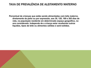 TAXA DE PREVALÊNCIA DE ALEITAMENTO MATERNO
Percentual de crianças que estão sendo alimentadas com leite materno,
diretamente do peito ou por expressão, aos 30, 120, 180 e 365 dias de
vida, na população residente em determinado espaço geográfico, no
ano considerado. Independe de a criança estar recebendo outros
líquidos, tipos de leite ou alimentos sólidos e semi-sólidos.
 