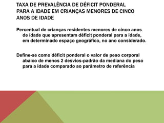 TAXA DE PREVALÊNCIA DE DÉFICIT PONDERAL
PARA A IDADE EM CRIANÇAS MENORES DE CINCO
ANOS DE IDADE
Percentual de crianças residentes menores de cinco anos
de idade que apresentam déficit ponderal para a idade,
em determinado espaço geográfico, no ano considerado.
Define-se como déficit ponderal o valor de peso corporal
abaixo de menos 2 desvios-padrão da mediana do peso
para a idade comparado ao parâmetro de referência
 