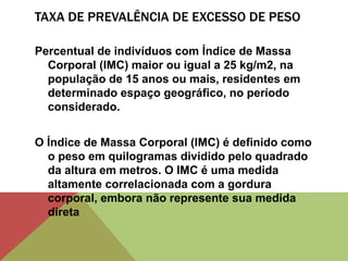 TAXA DE PREVALÊNCIA DE EXCESSO DE PESO
Percentual de indivíduos com Índice de Massa
Corporal (IMC) maior ou igual a 25 kg/m2, na
população de 15 anos ou mais, residentes em
determinado espaço geográfico, no período
considerado.
O Índice de Massa Corporal (IMC) é definido como
o peso em quilogramas dividido pelo quadrado
da altura em metros. O IMC é uma medida
altamente correlacionada com a gordura
corporal, embora não represente sua medida
direta
 