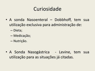 Curiosidade
• A sonda Nasoenteral – Dobbhoff, tem sua
utilização exclusiva para administração de:
– Dieta;
– Medicação;
– Nutrição.
• A Sonda Nasogástrica - Levine, tem sua
utilização para as situações já citadas.
 
