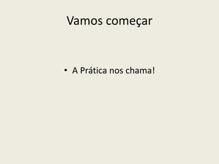 Vamos começar
• A Prática nos chama!
 