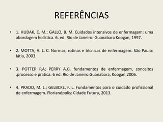 REFERÊNCIAS
• 1. HUDAK, C. M.; GALLO, B. M. Cuidados intensivos de enfermagem: uma
abordagem holística. 6. ed. Rio de Janeiro: Guanabara Koogan, 1997.
• 2. MOTTA, A. L. C. Normas, rotinas e técnicas de enfermagem. São Paulo:
Iátia, 2003.
• 3. POTTER P,A; PERRY A.G. fundamentos de enfermagem, conceitos
,processo e pratica. 6 ed. Rio de Janeiro.Guanabara, Koogan,2006.
• 4. PRADO, M. L.; GELBCKE, F. L. Fundamentos para o cuidado profissional
de enfermagem. Florianópolis: Cidade Futura, 2013.
 
