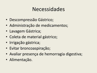 Necessidades
• Descompressão Gástrico;
• Administração de medicamentos;
• Lavagem Gástrica;
• Coleta de material gástrico;
• Irrigação gástrica;
• Evitar broncoaspiração;
• Avaliar presença de hemorragia digestiva;
• Alimentação.
 
