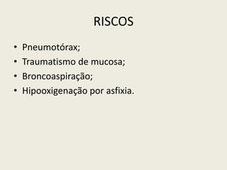 RISCOS
• Pneumotórax;
• Traumatismo de mucosa;
• Broncoaspiração;
• Hipooxigenação por asfixia.
 