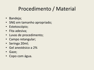 Procedimento / Material
• Bandeja;
• SNG em tamanho apropriado;
• Estetoscópio;
• Fita adesiva;
• Luvas de procedimento;
• Campo retangular;
• Seringa 20ml;
• Gel anestésico a 2%
• Gaze;
• Copo com água.
 
