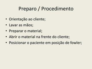 Preparo / Procedimento
• Orientação ao cliente;
• Lavar as mãos;
• Preparar o material;
• Abrir o material na frente do cliente;
• Posicionar o paciente em posição de fowler;
 
