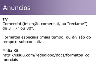 Anúncios
TV
Comercial (inserção comercial, ou “reclame”)
de 3”, 7” ou 30”.
Formatos especiais (mais tempo, ou divisão do
tempo): sob consulta.
Mídia Kit
http://issuu.com/redeglobo/docs/formatos_co
merciais
 