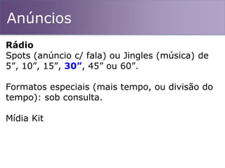Anúncios
Rádio
Spots (anúncio c/ fala) ou Jingles (música) de
5”, 10”, 15”, 30”, 45” ou 60”.
Formatos especiais (mais tempo, ou divisão do
tempo): sob consulta.
Mídia Kit
 