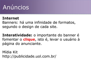 Anúncios
Internet
Banners: há uma infinidade de formatos,
segundo o design de cada site.
Interatividade: o importante do banner é
fomentar o clique, isto é, levar o usuário à
página do anunciante.
Mídia Kit
http://publicidade.uol.com.br/
 