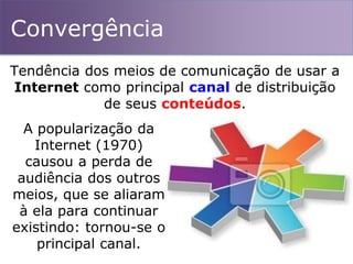 Convergência
Tendência dos meios de comunicação de usar a
Internet como principal canal de distribuição
de seus conteúdos.
A popularização da
Internet (1970)
causou a perda de
audiência dos outros
meios, que se aliaram
à ela para continuar
existindo: tornou-se o
principal canal.
 