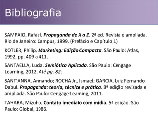 Bibliografia
SAMPAIO, Rafael. Propaganda de A a Z. 2ª ed. Revista e ampliada.
Rio de Janeiro: Campus, 1999. (Prefácio e Capítulo 1)
KOTLER, Philip. Marketing: Edição Compacta. São Paulo: Atlas,
1992, pp. 409 a 411.
SANTAELLA, Lucia. Semiótica Aplicada. São Paulo: Cengage
Learning, 2012. Até pg. 82.
SANT’ANNA, Armando; ROCHA Jr., Ismael; GARCIA, Luiz Fernando
Dabul. Propaganda: teoria, técnica e prática. 8ª edição revisada e
ampliada. São Paulo: Cengage Learning, 2011.
TAHARA, Mizuho. Contato imediato com mídia. 5ª edição. São
Paulo: Global, 1986.
 