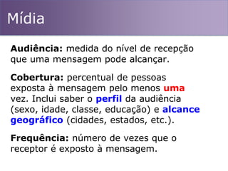 Mídia
Audiência: medida do nível de recepção
que uma mensagem pode alcançar.
Cobertura: percentual de pessoas
exposta à mensagem pelo menos uma
vez. Inclui saber o perfil da audiência
(sexo, idade, classe, educação) e alcance
geográfico (cidades, estados, etc.).
Frequência: número de vezes que o
receptor é exposto à mensagem.
 